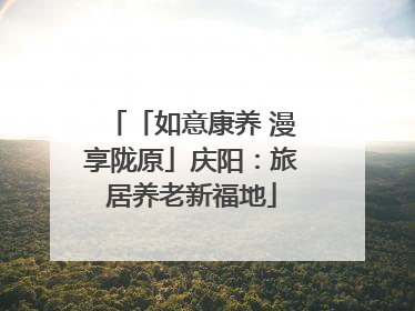 「如意康养 漫享陇原」庆阳：旅居养老新福地