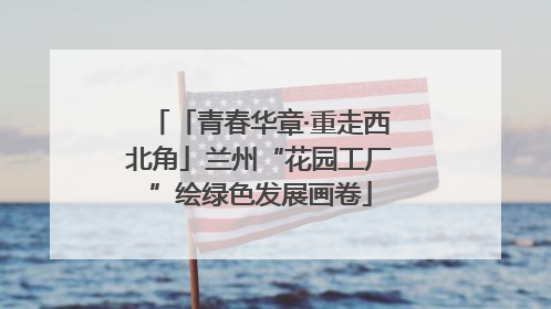 「青春华章·重走西北角」兰州“花园工厂”绘绿色发展画卷