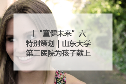“童健未来”六一特别策划｜山东大学第二医院为孩子献上“童心处方”