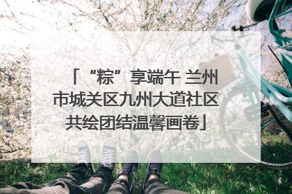 “粽”享端午 兰州市城关区九州大道社区共绘团结温馨画卷