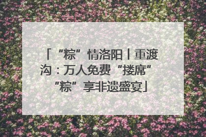 “粽”情洛阳丨重渡沟：万人免费“搂席” “粽”享非遗盛宴