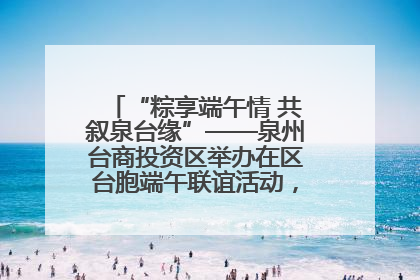 “粽享端午情 共叙泉台缘”——泉州台商投资区举办在区台胞端午联谊活动，共话同源深情