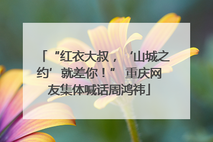 “红衣大叔，‘山城之约’就差你！” 重庆网友集体喊话周鸿祎