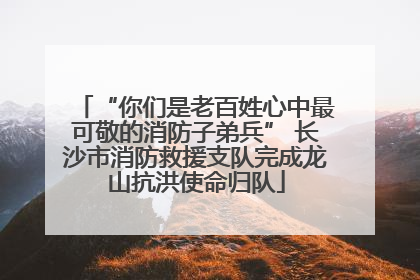 “你们是老百姓心中最可敬的消防子弟兵” 长沙市消防救援支队完成龙山抗洪使命归队