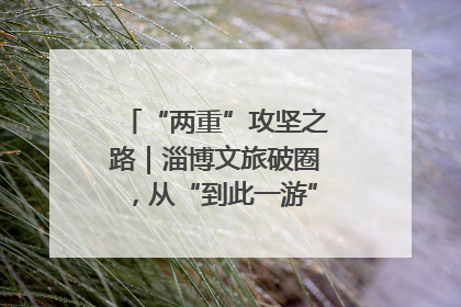 “两重”攻坚之路｜淄博文旅破圈，从“到此一游”到“沉浸其中”