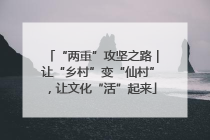 “两重”攻坚之路｜让“乡村”变“仙村”，让文化“活”起来