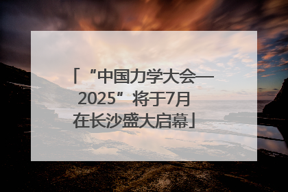 “中国力学大会—2025”将于7月在长沙盛大启幕