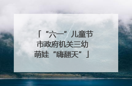 “六一”儿童节 市政府机关三幼萌娃“嗨翻天”