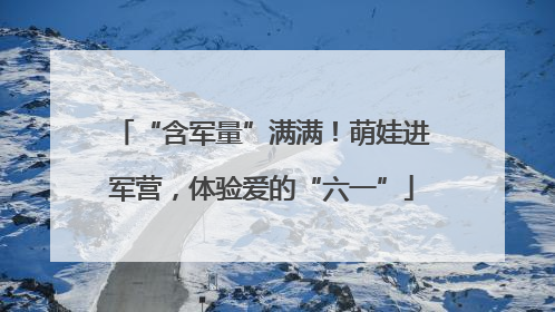 “含军量”满满！萌娃进军营，体验爱的“六一”