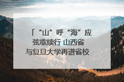 “山”呼“海”应 弦歌续行 山西省与复旦大学再谱省校合作新篇章