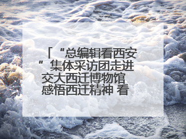 “总编辑看西安”集体采访团走进交大西迁博物馆 感悟西迁精神 看交大人续写爱国奋斗新篇章
