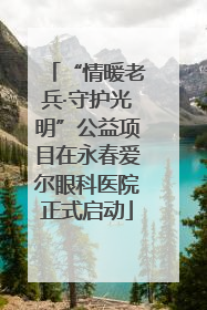 “情暖老兵·守护光明”公益项目在永春爱尔眼科医院正式启动