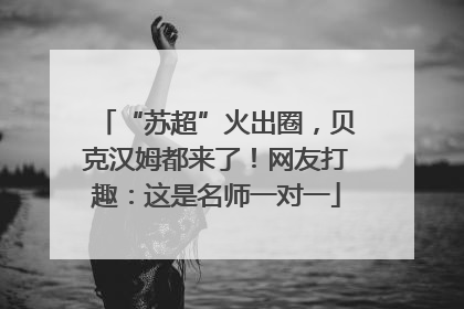 “苏超”火出圈，贝克汉姆都来了！网友打趣：这是名师一对一