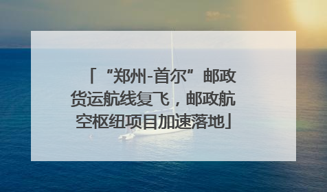 “郑州-首尔”邮政货运航线复飞，邮政航空枢纽项目加速落地