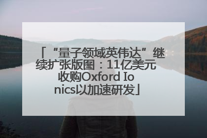 “量子领域英伟达”继续扩张版图：11亿美元收购Oxford Ionics以加速研发
