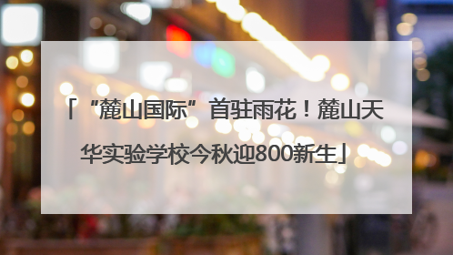 “麓山国际”首驻雨花！麓山天华实验学校今秋迎800新生