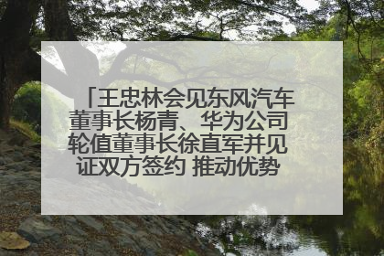 王忠林会见东风汽车董事长杨青、华为公司轮值董事长徐直军并见证双方签约 推动优势互补 实现共赢发展