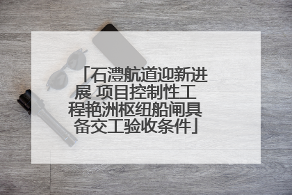 石澧航道迎新进展 项目控制性工程艳洲枢纽船闸具备交工验收条件