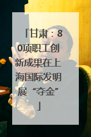 甘肃：80项职工创新成果在上海国际发明展“夺金”
