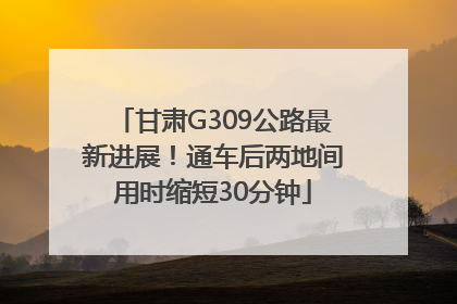 甘肃G309公路最新进展！通车后两地间用时缩短30分钟