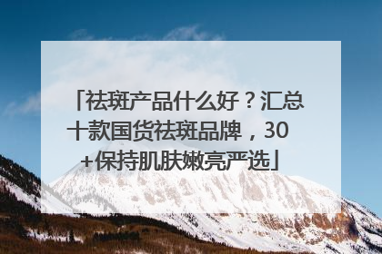 祛斑产品什么好？汇总十款国货祛斑品牌，30+保持肌肤嫩亮严选