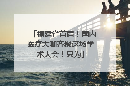 福建省首届！国内医疗大咖齐聚这场学术大会！只为