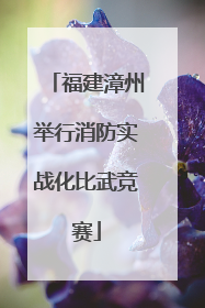 福建漳州举行消防实战化比武竞赛