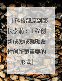 科技部原副部长李萌：工程创新成为成就颠覆性创新更重要的形式