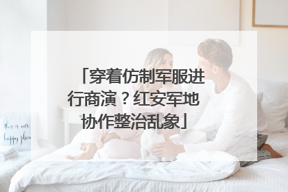 穿着仿制军服进行商演？红安军地协作整治乱象