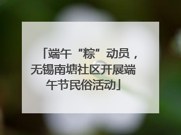 端午“粽”动员，无锡南塘社区开展端午节民俗活动