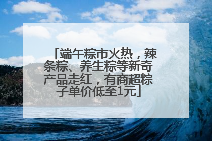 端午粽市火热，辣条粽、养生粽等新奇产品走红，有商超粽子单价低至1元