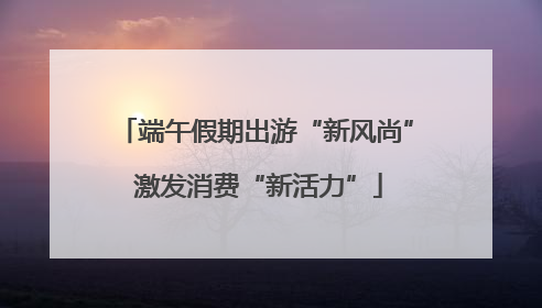端午假期出游“新风尚” 激发消费“新活力”