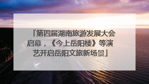 第四届湖南旅游发展大会启幕，《今上岳阳楼》等演艺开启岳阳文旅新场景