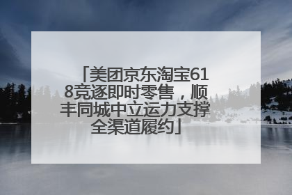 美团京东淘宝618竞逐即时零售，顺丰同城中立运力支撑全渠道履约