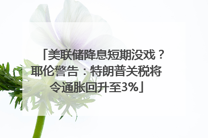 美联储降息短期没戏？耶伦警告：特朗普关税将令通胀回升至3%