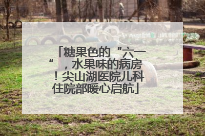 糖果色的“六一”，水果味的病房！尖山湖医院儿科住院部暖心启航