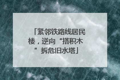 紧邻铁路线居民楼，逆向“搭积木”拆危旧水塔