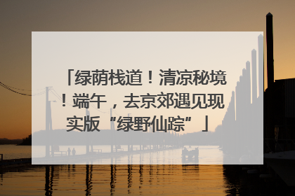 绿荫栈道！清凉秘境！端午，去京郊遇见现实版“绿野仙踪”