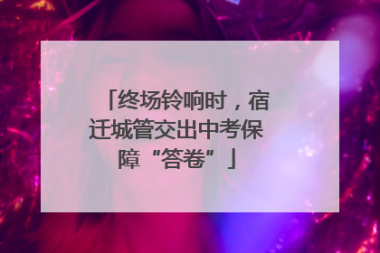 终场铃响时，宿迁城管交出中考保障“答卷”