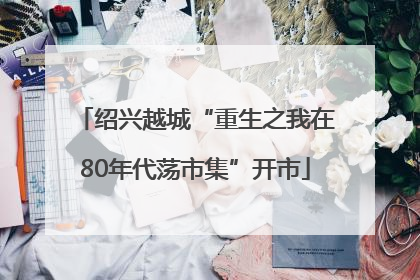 绍兴越城“重生之我在80年代荡市集”开市