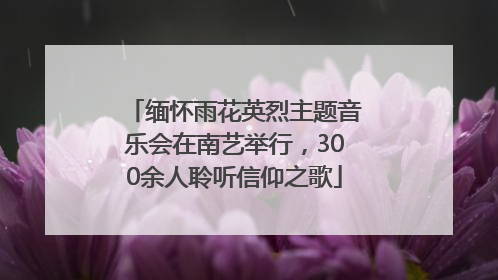 缅怀雨花英烈主题音乐会在南艺举行，300余人聆听信仰之歌