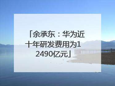 余承东：华为近十年研发费用为12490亿元