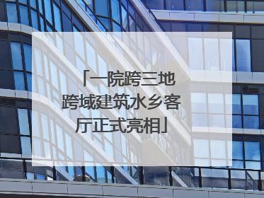 一院跨三地 跨域建筑水乡客厅正式亮相