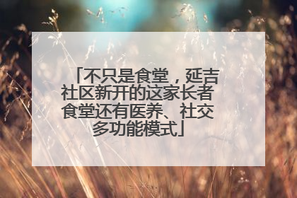 不只是食堂，延吉社区新开的这家长者食堂还有医养、社交多功能模式