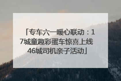 专车六一暖心联动：17城童趣彩蛋车惊喜上线 46城司机亲子活动