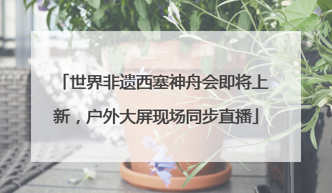 世界非遗西塞神舟会即将上新，户外大屏现场同步直播