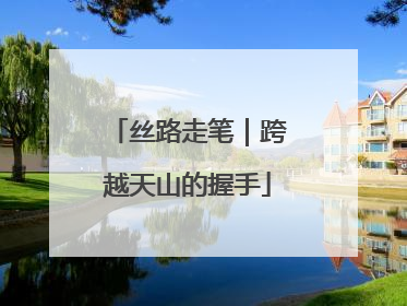 丝路走笔｜跨越天山的握手
