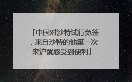 中国对沙特试行免签，来自沙特的他第一次来沪就感受到便利