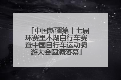 中国新疆第十七届环赛里木湖自行车赛暨中国自行车运动骑游大会圆满落幕