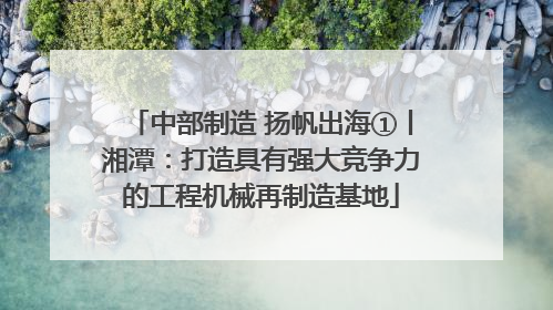 中部制造 扬帆出海①丨湘潭：打造具有强大竞争力的工程机械再制造基地